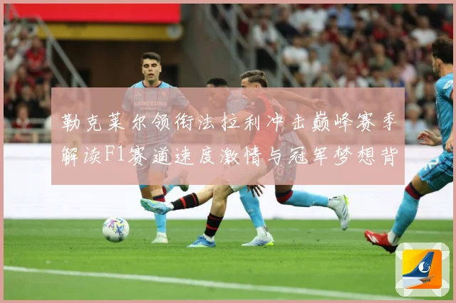 勒克莱尔领衔法拉利冲击巅峰赛季解读F1赛道速度激情与冠军梦想背后的成长与挑战