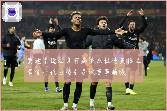费迪南德坦言曾痛恨杰拉德英格兰黄金一代性格引争议赛事前瞻