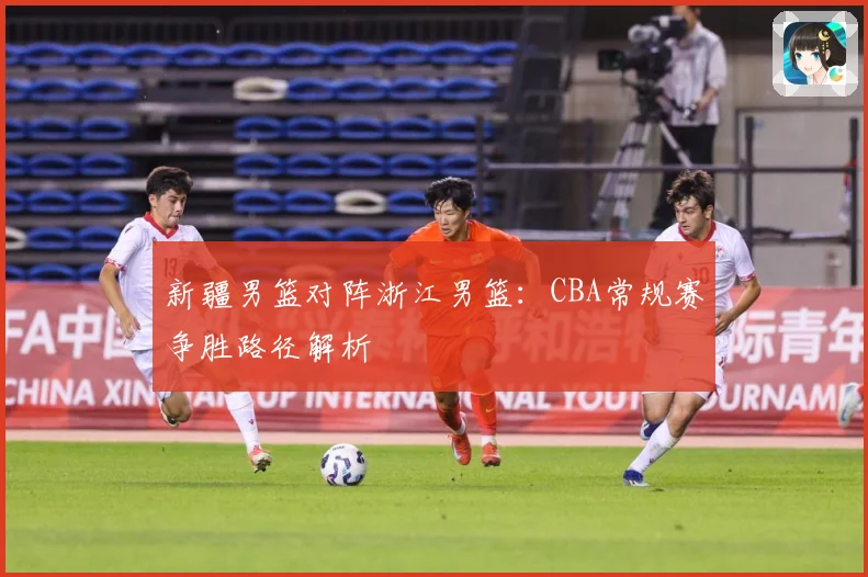 新疆男篮对阵浙江男篮：CBA常规赛争胜路径解析
