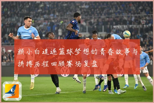 颜小白追逐篮球梦想的青春故事与拼搏历程回顾赛场复盘