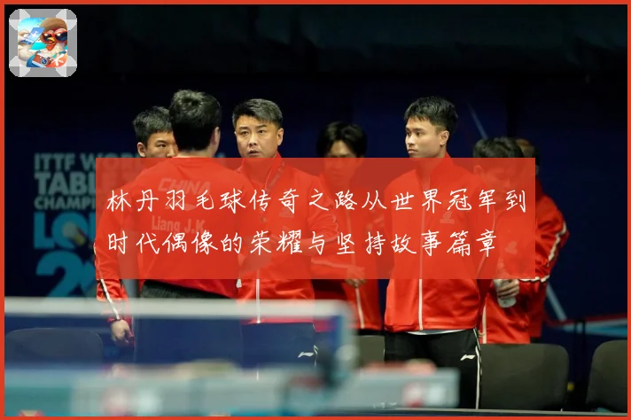 林丹羽毛球传奇之路从世界冠军到时代偶像的荣耀与坚持故事篇章