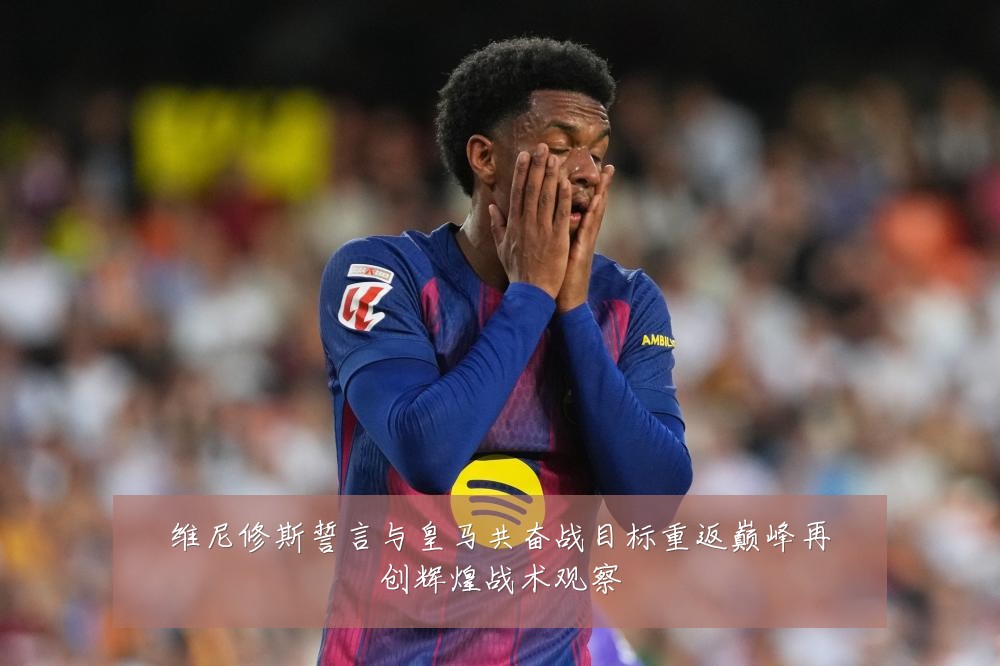维尼修斯誓言与皇马共奋战目标重返巅峰再创辉煌战术观察